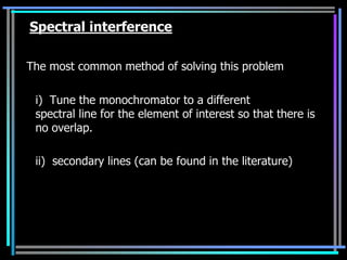 Spectral interference

The most common method of solving this problem

 i) Tune the monochromator to a different
 spectral line for the element of interest so that there is
 no overlap.

 ii) secondary lines (can be found in the literature)
 