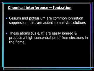 Chemical interference – Ionization

• Cesium and potassium are common ionization
  suppressors that are added to analyte solutions

• These atoms (Cs & K) are easily ionized &
  produce a high concentration of free electrons in
  the flame.
 