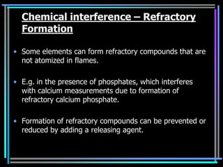 Chemical interference – Refractory
  Formation

• Some elements can form refractory compounds that are
  not atomized in flames.

• E.g. in the presence of phosphates, which interferes
  with calcium measurements due to formation of
  refractory calcium phosphate.

• Formation of refractory compounds can be prevented or
  reduced by adding a releasing agent.
 