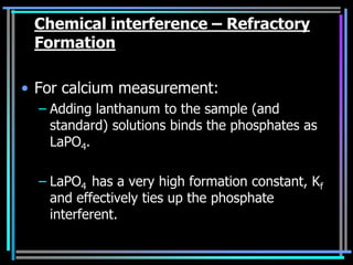 Chemical interference – Refractory
 Formation

• For calcium measurement:
  – Adding lanthanum to the sample (and
    standard) solutions binds the phosphates as
    LaPO4.

  – LaPO4 has a very high formation constant, Kf
    and effectively ties up the phosphate
    interferent.
 