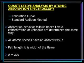 QUANTITATIVE ANALYSIS BY ATOMIC
  ABSORPTION SPECTROSCOPY

   – Calibration Curve
   – Standard Addition Method

 Absorption behavior follows Beer‟s Law &
  concentration of unknown are determined the same
  way.

 All atomic species have an absorptivity, a

 Pathlength, b is width of the flame

 A = abc
 