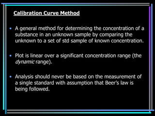 Calibration Curve Method

• A general method for determining the concentration of a
  substance in an unknown sample by comparing the
  unknown to a set of std sample of known concentration.

• Plot is linear over a significant concentration range (the
  dynamic range).

• Analysis should never be based on the measurement of
  a single standard with assumption that Beer‟s law is
  being followed.
 