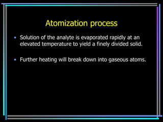 Atomization process
• Solution of the analyte is evaporated rapidly at an
  elevated temperature to yield a finely divided solid.

• Further heating will break down into gaseous atoms.
 