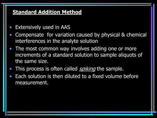 Standard Addition Method

• Extensively used in AAS
• Compensate for variation caused by physical & chemical
  interferences in the analyte solution
• The most common way involves adding one or more
  increments of a standard solution to sample aliquots of
  the same size.
• This process is often called spiking the sample.
• Each solution is then diluted to a fixed volume before
  measurement.
 