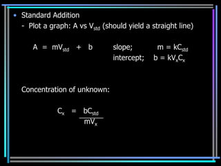 • Standard Addition
  - Plot a graph: A vs Vstd (should yield a straight line)

      A = mVstd + b             slope;        m = kCstd
                                intercept;   b = kVxCx



  Concentration of unknown:

              Cx = bCstd
                   mVx
 