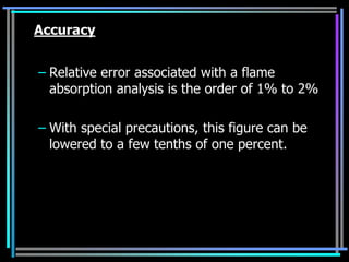 Accuracy


– Relative error associated with a flame
  absorption analysis is the order of 1% to 2%

– With special precautions, this figure can be
  lowered to a few tenths of one percent.
 
