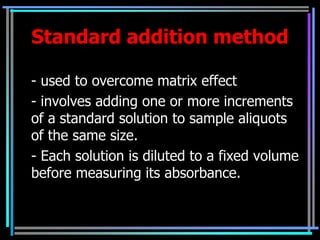 Standard addition method

- used to overcome matrix effect
- involves adding one or more increments
of a standard solution to sample aliquots
of the same size.
- Each solution is diluted to a fixed volume
before measuring its absorbance.
 