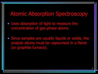 Atomic Absorption Spectroscopy
• Uses absorption of light to measure the
  concentration of gas-phase atoms.

• Since samples are usually liquids or solids, the
  analyte atoms must be vapourised in a flame
  (or graphite furnace).




                                                     6
 