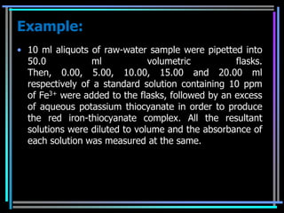 Example:
• 10 ml aliquots of raw-water sample were pipetted into
  50.0           ml            volumetric          flasks.
  Then, 0.00, 5.00, 10.00, 15.00 and 20.00 ml
  respectively of a standard solution containing 10 ppm
  of Fe3+ were added to the flasks, followed by an excess
  of aqueous potassium thiocyanate in order to produce
  the red iron-thiocyanate complex. All the resultant
  solutions were diluted to volume and the absorbance of
  each solution was measured at the same.
 