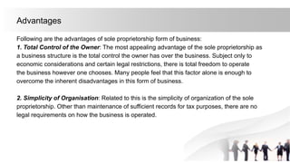 Advantages
Following are the advantages of sole proprietorship form of business:
1. Total Control of the Owner: The most appealing advantage of the sole proprietorship as
a business structure is the total control the owner has over the business. Subject only to
economic considerations and certain legal restrictions, there is total freedom to operate
the business however one chooses. Many people feel that this factor alone is enough to
overcome the inherent disadvantages in this form of business.
2. Simplicity of Organisation: Related to this is the simplicity of organization of the sole
proprietorship. Other than maintenance of sufficient records for tax purposes, there are no
legal requirements on how the business is operated.
 