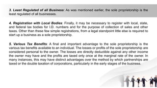 3. Least Regulated of all Business: As was mentioned earlier, the sole proprietorship is the
least regulated of all businesses.
4. Registration with Local Bodies: Finally, it may be necessary to register with local, state,
and federal tax bodies for I.D. numbers and for the purpose of collection of sales and other
taxes. Other than these few simple registrations, from a legal standpoint little else is required to
start up a business as a sole proprietorship.
5. Various Tax Benefits: A final and important advantage to the sole proprietorship is the
various tax benefits available to an individual. The losses or profits of the sole proprietorship are
considered personal to the owner. The losses are directly deductible against any other income
the owner may have and the profits are taxed only once at the marginal rate of the owner. In
many instances, this may have distinct advantages over the method by which partnerships are
taxed or the double taxation of corporations, particularly in the early stages of the business.
 