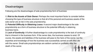 Disadvantages
Following are the disadvantages of sole proprietorship form of business:
1. Risk to the Assets of Sole Owner: Perhaps the most important factor to consider before
choosing this type of business structure is that all of the personal and business assets of the
sole owner are at risk in the sole proprietorship.
2. Potential Difficulty in Obtaining Loans: A second major disadvantage to the sole
proprietorship as a form of business structure is the potential difficulty in obtaining
business loans.
3. Lack of Continuity: A further disadvantage to a sole proprietorship is the lack of continuity
that is inherent in the business form. If the owner dies, the business ceases to exist. Of
course, the assets and liabilities of the business will pass to the heirs of the owner, but the
expertise and knowledge of how the business was successfully carried on will often die
with the owner. Small sole proprietorships are seldom carried on profitably after the
death of the owner.
 