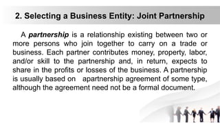 2. Selecting a Business Entity: Joint Partnership
A partnership is a relationship existing between two or
more persons who join together to carry on a trade or
business. Each partner contributes money, property, labor,
and/or skill to the partnership and, in return, expects to
share in the profits or losses of the business. A partnership
is usually based on apartnership agreement of some type,
although the agreement need not be a formal document.
 