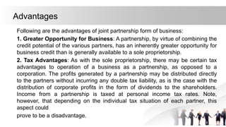 Advantages
Following are the advantages of joint partnership form of business:
1. Greater Opportunity for Business: A partnership, by virtue of combining the
credit potential of the various partners, has an inherently greater opportunity for
business credit than is generally available to a sole proprietorship.
2. Tax Advantages: As with the sole proprietorship, there may be certain tax
advantages to operation of a business as a partnership, as opposed to a
corporation. The profits generated by a partnership may be distributed directly
to the partners without incurring any double tax liability, as is the case with the
distribution of corporate profits in the form of dividends to the shareholders.
Income from a partnership is taxed at personal income tax rates. Note,
however, that depending on the individual tax situation of each partner, this
aspect could
prove to be a disadvantage.
 