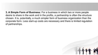 3. A Simple Form of Business: For a business in which two or more people
desire to share in the work and in the profits, a partnership is often the structure
chosen. It is, potentially, a much simpler form of business organization than the
corporate form. Less start-up costs are necessary and there is limited regulation
of partnerships.
 