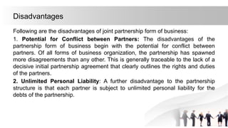 Disadvantages
Following are the disadvantages of joint partnership form of business:
1. Potential for Conflict between Partners: The disadvantages of the
partnership form of business begin with the potential for conflict between
partners. Of all forms of business organization, the partnership has spawned
more disagreements than any other. This is generally traceable to the lack of a
decisive initial partnership agreement that clearly outlines the rights and duties
of the partners.
2. Unlimited Personal Liability: A further disadvantage to the partnership
structure is that each partner is subject to unlimited personal liability for the
debts of the partnership.
 