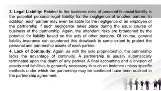 3. Legal Liability: Related to the business risks of personal financial liability is
the potential personal legal liability for the negligence of another partner. In
addition, each partner may even be liable for the negligence of an employee of
the partnership if such negligence takes place during the usual course of
business of the partnership. Again, the attendant risks are broadened by the
potential for liability based on the acts of other persons. Of course, general
liability insurance can counteract this drawback to some extent to protect the
personal and partnership assets of each partner.
4. Lack of Continuity: Again, as with the sole proprietorship, the partnership
lacks the advantage of continuity. A partnership is usually automatically
terminated upon the death of any partner. A final accounting and a division of
assets and liabilities is generally necessary in such an instance unless specific
methods under which the partnership may be continued have been outlined in
the partnership agreement.
 