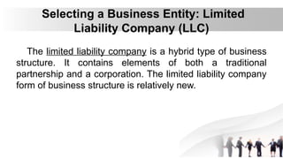 Selecting a Business Entity: Limited
Liability Company (LLC)
The limited liability company is a hybrid type of business
structure. It contains elements of both a traditional
partnership and a corporation. The limited liability company
form of business structure is relatively new.
 