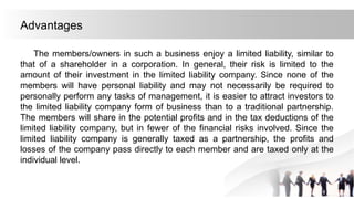 Advantages
The members/owners in such a business enjoy a limited liability, similar to
that of a shareholder in a corporation. In general, their risk is limited to the
amount of their investment in the limited liability company. Since none of the
members will have personal liability and may not necessarily be required to
personally perform any tasks of management, it is easier to attract investors to
the limited liability company form of business than to a traditional partnership.
The members will share in the potential profits and in the tax deductions of the
limited liability company, but in fewer of the financial risks involved. Since the
limited liability company is generally taxed as a partnership, the profits and
losses of the company pass directly to each member and are taxed only at the
individual level.
 