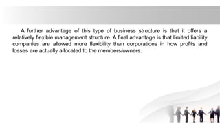 A further advantage of this type of business structure is that it offers a
relatively flexible management structure. A final advantage is that limited liability
companies are allowed more flexibility than corporations in how profits and
losses are actually allocated to the members/owners.
 