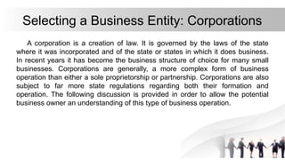 Selecting a Business Entity: Corporations
A corporation is a creation of law. It is governed by the laws of the state
where it was incorporated and of the state or states in which it does business.
In recent years it has become the business structure of choice for many small
businesses. Corporations are generally, a more complex form of business
operation than either a sole proprietorship or partnership. Corporations are also
subject to far more state regulations regarding both their formation and
operation. The following discussion is provided in order to allow the potential
business owner an understanding of this type of business operation.
 