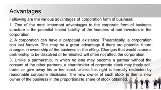 Advantages
Following are the various advantages of corporation form of business:
1. One of the most important advantages to the corporate form of business
structure is the potential limited liability of the founders of and investors in the
corporation.
2. A corporation can have a perpetual existence. Theoretically, a corporation
can last forever. This may be a great advantage if there are potential future
changes in ownership of the business in the offing. Changes that would cause a
partnership to be dissolved or terminated will often not affect the corporation.
3. Unlike a partnership, in which no one may become a partner without the
consent of the other partners, a shareholder of corporate stock may freely sell,
trade, or give away his or her stock unless this right is formally restricted by
reasonable corporate decisions. The new owner of such stock is then a new
owner of the business in the proportionate share of stock obtained.
 