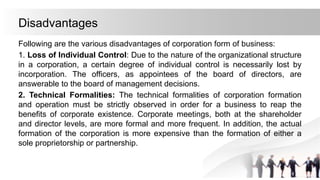 Disadvantages
Following are the various disadvantages of corporation form of business:
1. Loss of Individual Control: Due to the nature of the organizational structure
in a corporation, a certain degree of individual control is necessarily lost by
incorporation. The officers, as appointees of the board of directors, are
answerable to the board of management decisions.
2. Technical Formalities: The technical formalities of corporation formation
and operation must be strictly observed in order for a business to reap the
benefits of corporate existence. Corporate meetings, both at the shareholder
and director levels, are more formal and more frequent. In addition, the actual
formation of the corporation is more expensive than the formation of either a
sole proprietorship or partnership.
 