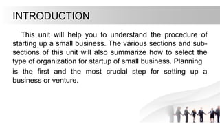 INTRODUCTION
This unit will help you to understand the procedure of
starting up a small business. The various sections and sub-
sections of this unit will also summarize how to select the
type of organization for startup of small business. Planning
is the first and the most crucial step for setting up a
business or venture.
 