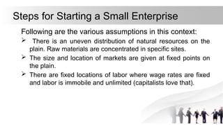Steps for Starting a Small Enterprise
Following are the various assumptions in this context:
 There is an uneven distribution of natural resources on the
plain. Raw materials are concentrated in specific sites.
 The size and location of markets are given at fixed points on
the plain.
 There are fixed locations of labor where wage rates are fixed
and labor is immobile and unlimited (capitalists love that).
 