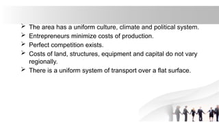  The area has a uniform culture, climate and political system.
 Entrepreneurs minimize costs of production.
 Perfect competition exists.
 Costs of land, structures, equipment and capital do not vary
regionally.
 There is a uniform system of transport over a flat surface.
 