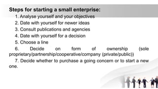 Steps for starting a small enterprise:
1. Analyse yourself and your objectives
2. Date with yourself for newer ideas
3. Consult publications and agencies
4. Date with yourself for a decision
5. Choose a line
6. Decide on form of ownership (sole
proprietary/partnership/cooperative/company (private/public))
7. Decide whether to purchase a going concern or to start a new
one.
 