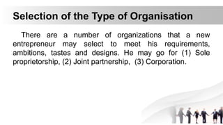 Selection of the Type of Organisation
There are a number of organizations that a new
entrepreneur may select to meet his requirements,
ambitions, tastes and designs. He may go for (1) Sole
proprietorship, (2) Joint partnership, (3) Corporation.
 