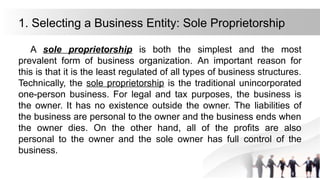1. Selecting a Business Entity: Sole Proprietorship
A sole proprietorship is both the simplest and the most
prevalent form of business organization. An important reason for
this is that it is the least regulated of all types of business structures.
Technically, the sole proprietorship is the traditional unincorporated
one-person business. For legal and tax purposes, the business is
the owner. It has no existence outside the owner. The liabilities of
the business are personal to the owner and the business ends when
the owner dies. On the other hand, all of the profits are also
personal to the owner and the sole owner has full control of the
business.
 