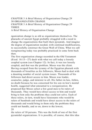 CHAPTER 3 A Brief History of Organization Change 29
30 ORGANIZATION CHANGE
CHAPTER 3 A Brief History of Organization Change 29
THREE
A Brief History of Organization Change
rganization change is as old as organizations themselves. The
pharaohs of ancient Egypt probably struggled with a need to
change the organizations that built their pyramids. And imagine
the degree of organization needed, with continual modifications,
to successfully construct the Great Wall of China. What we call
reengineering today was probably practiced in some form back
then.
The first organization change recorded in the Old Testament
(Exod. 18:13—27) dealt with what we call today a loosely
coupled system (see Chapter 12). In fact, it was too loosely
coupled, and that was the problem. Moses was the client.
Having escaped from the tyranny of the Egyptian pharaoh with
thousands of Israelites as his followers, Moses had to deal with
a daunting number of social system issues. Thousands of his
followers had direct access to him. Moses was leader,
counselor, judge, and minister to all. His father-in-law, Jethro,
no doubt because he was concerned for his son-in-law's mental
health, suggested what amounted to a reorganization. He
proposed that Moses select a few good men to be rulers of
thousands. They would have direct access to him and would
bring to him only the problems they could not solve. Each of
these rulers, in turn, would have lieutenants who would be
rulers of hundreds and would have direct access to the rulers of
thousands and would bring to them only the problems they
could not handle, and so on, down to the lowest,
28
the rulers of 10 persons. This was the birth of one of the first
pyramidal organizations. It is possible, of course, that this idea
 