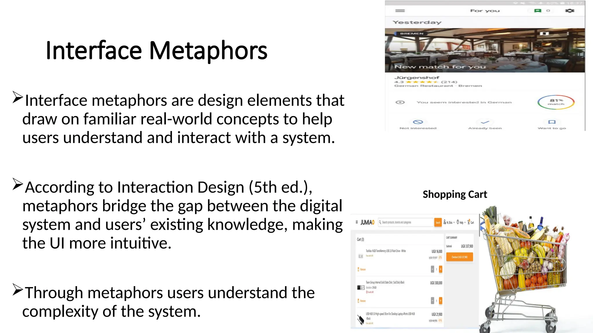 Interface Metaphors
Interface metaphors are design elements that
draw on familiar real-world concepts to help
users understand and interact with a system.
According to Interaction Design (5th ed.),
metaphors bridge the gap between the digital
system and users’ existing knowledge, making
the UI more intuitive.
Through metaphors users understand the
complexity of the system.
Shopping Cart
 