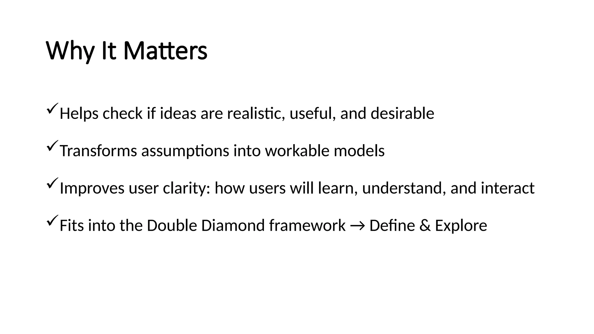 Why It Matters
Helps check if ideas are realistic, useful, and desirable
Transforms assumptions into workable models
Improves user clarity: how users will learn, understand, and interact
Fits into the Double Diamond framework → Define & Explore
 