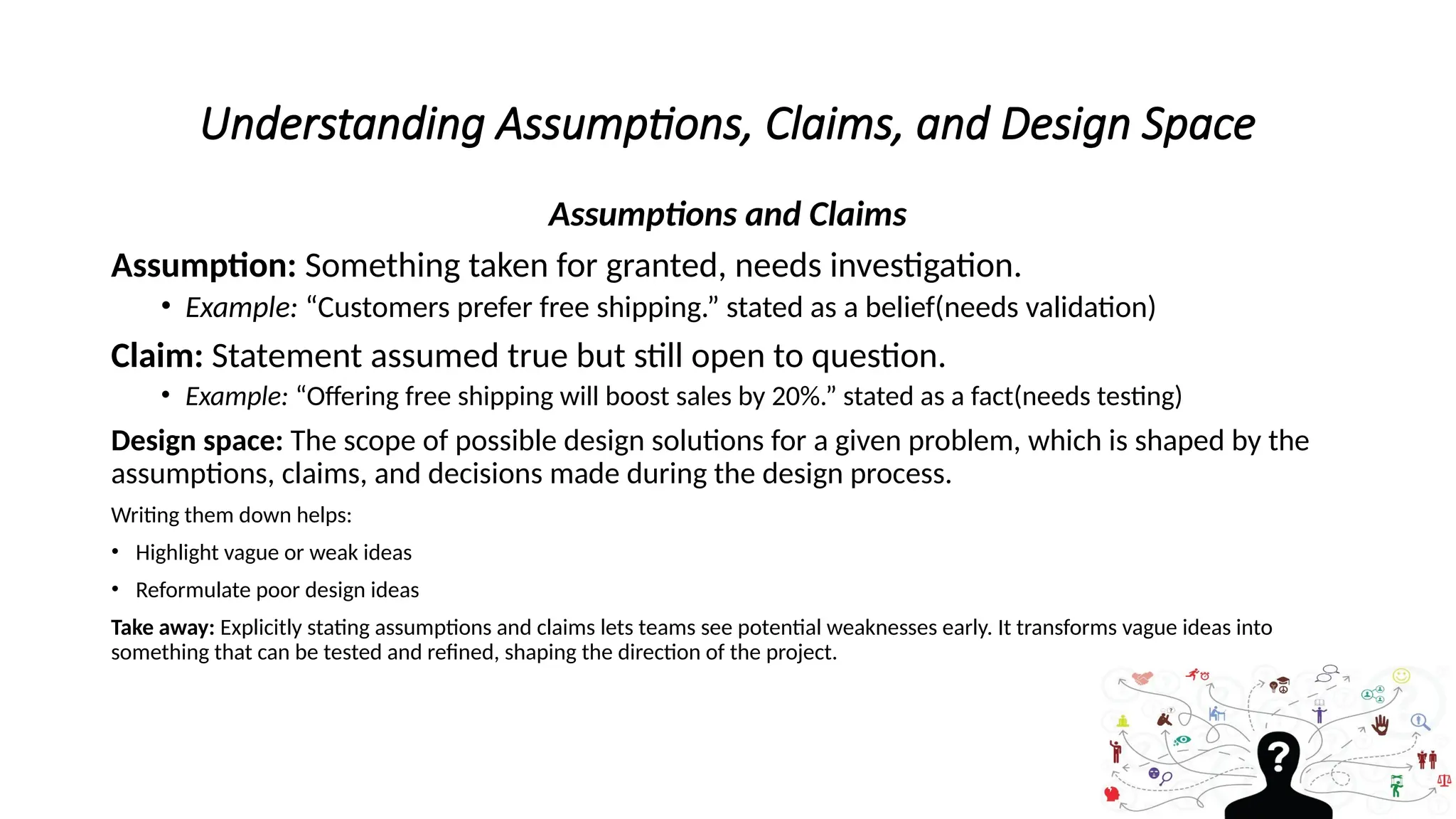Understanding Assumptions, Claims, and Design Space
Assumptions and Claims
Assumption: Something taken for granted, needs investigation.
• Example: “Customers prefer free shipping.” stated as a belief(needs validation)
Claim: Statement assumed true but still open to question.
• Example: “Offering free shipping will boost sales by 20%.” stated as a fact(needs testing)
Design space: The scope of possible design solutions for a given problem, which is shaped by the
assumptions, claims, and decisions made during the design process.
Writing them down helps:
• Highlight vague or weak ideas
• Reformulate poor design ideas
Take away: Explicitly stating assumptions and claims lets teams see potential weaknesses early. It transforms vague ideas into
something that can be tested and refined, shaping the direction of the project.
 