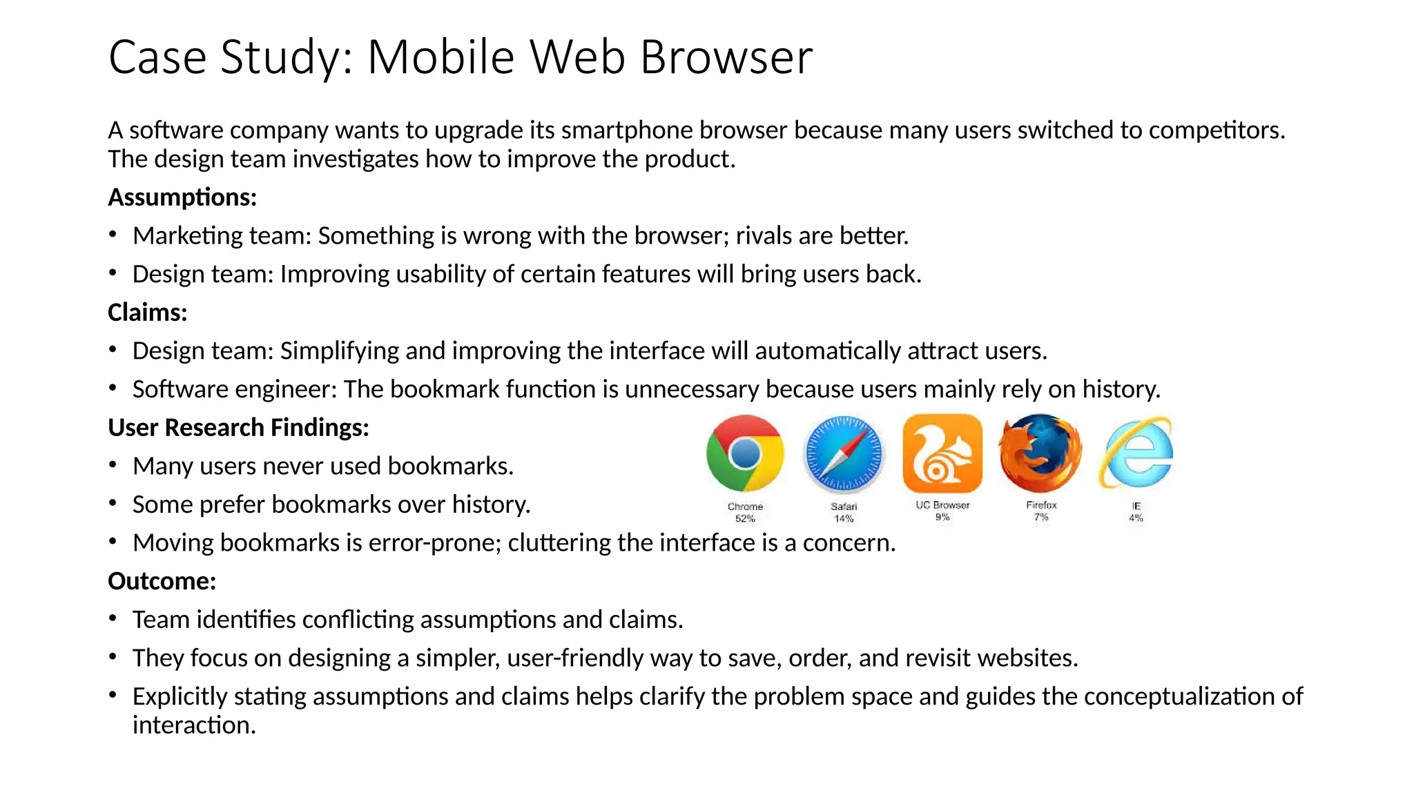 Case Study: Mobile Web Browser
A software company wants to upgrade its smartphone browser because many users switched to competitors.
The design team investigates how to improve the product.
Assumptions:
• Marketing team: Something is wrong with the browser; rivals are better.
• Design team: Improving usability of certain features will bring users back.
Claims:
• Design team: Simplifying and improving the interface will automatically attract users.
• Software engineer: The bookmark function is unnecessary because users mainly rely on history.
User Research Findings:
• Many users never used bookmarks.
• Some prefer bookmarks over history.
• Moving bookmarks is error-prone; cluttering the interface is a concern.
Outcome:
• Team identifies conflicting assumptions and claims.
• They focus on designing a simpler, user-friendly way to save, order, and revisit websites.
• Explicitly stating assumptions and claims helps clarify the problem space and guides the conceptualization of
interaction.
 