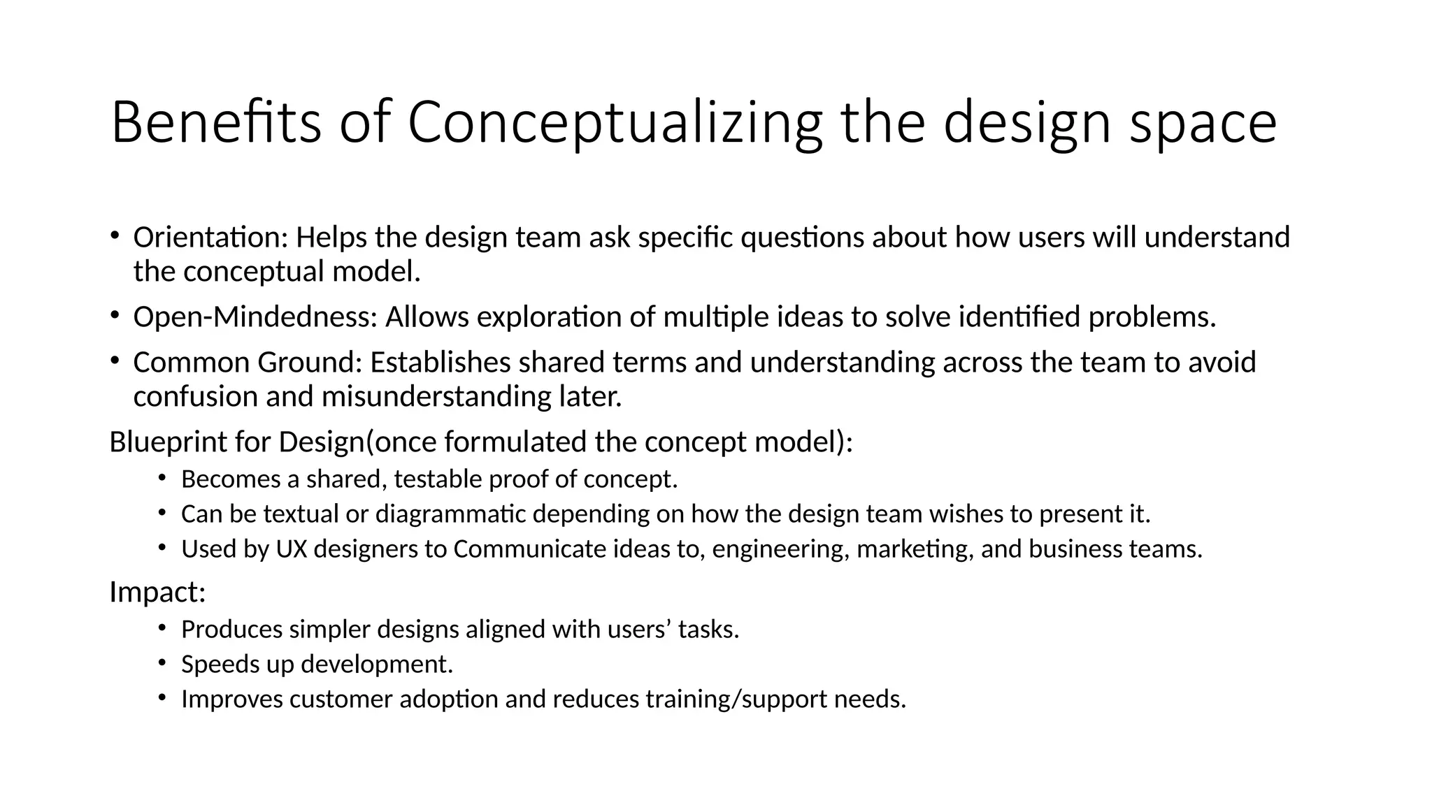Benefits of Conceptualizing the design space
• Orientation: Helps the design team ask specific questions about how users will understand
the conceptual model.
• Open-Mindedness: Allows exploration of multiple ideas to solve identified problems.
• Common Ground: Establishes shared terms and understanding across the team to avoid
confusion and misunderstanding later.
Blueprint for Design(once formulated the concept model):
• Becomes a shared, testable proof of concept.
• Can be textual or diagrammatic depending on how the design team wishes to present it.
• Used by UX designers to Communicate ideas to, engineering, marketing, and business teams.
Impact:
• Produces simpler designs aligned with users’ tasks.
• Speeds up development.
• Improves customer adoption and reduces training/support needs.
 
