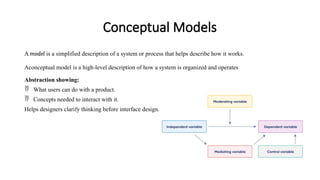 Conceptual Models
A model is a simplified description of a system or process that helps describe how it works.
Aconceptual model is a high-level description of how a system is organized and operates
Abstraction showing:
 What users can do with a product.
 Concepts needed to interact with it.
Helps designers clarify thinking before interface design.
 
