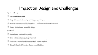 Impact on Design and Challenges
Ipacmt on Design
 Defines user experience.
 Helps debate methods: saving, revisiting, categorizing, etc.
 Supports exploration of new metaphors (e.g., combining browsing & searching).
 Guides simplicity and memorable design.
Challenges
 Upgrades can make models complex.
 Users often resist feature changes/removals.
 Difficulty in introducing new features while keeping usability.
 Example: Facebook Newsfeed changes caused backlash.
 