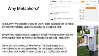 Why Metaphors?
Familiarity: Metaphors leverage users’ prior experiences to make
the UI immediately understandable. eg shopping cart.
Simplifying Interaction: Metaphors simplify complex interactions
by mapping them to familiar concepts. eg desktop metaphor.
Cultural and Contextual Relevance: The book notes that
metaphors must be appropriate for the target audience. A
metaphor that works in one culture e.g a mailbox for email
 