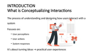 INTRODUCTION
What is Conceptualizing Interactions
The process of understanding and designing how users interact with a
system
Focuses on:
• User perceptions
• User actions
• System responses
It’s about turning ideas → practical user experiences
 
