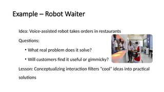 Example – Robot Waiter
Idea: Voice-assisted robot takes orders in restaurants
Questions:
• What real problem does it solve?
• Will customers find it useful or gimmicky?
Lesson: Conceptualizing interaction filters “cool” ideas into practical
solutions
 