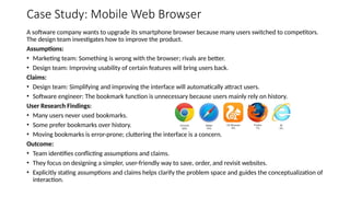 Case Study: Mobile Web Browser
A software company wants to upgrade its smartphone browser because many users switched to competitors.
The design team investigates how to improve the product.
Assumptions:
• Marketing team: Something is wrong with the browser; rivals are better.
• Design team: Improving usability of certain features will bring users back.
Claims:
• Design team: Simplifying and improving the interface will automatically attract users.
• Software engineer: The bookmark function is unnecessary because users mainly rely on history.
User Research Findings:
• Many users never used bookmarks.
• Some prefer bookmarks over history.
• Moving bookmarks is error-prone; cluttering the interface is a concern.
Outcome:
• Team identifies conflicting assumptions and claims.
• They focus on designing a simpler, user-friendly way to save, order, and revisit websites.
• Explicitly stating assumptions and claims helps clarify the problem space and guides the conceptualization of
interaction.
 