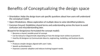 Benefits of Conceptualizing the design space
• Orientation: Helps the design team ask specific questions about how users will understand
the conceptual model.
• Open-Mindedness: Allows exploration of multiple ideas to solve identified problems.
• Common Ground: Establishes shared terms and understanding across the team to avoid
confusion and misunderstanding later.
Blueprint for Design(once formulated the concept model):
• Becomes a shared, testable proof of concept.
• Can be textual or diagrammatic depending on how the design team wishes to present it.
• Used by UX designers to Communicate ideas to, engineering, marketing, and business teams.
Impact:
• Produces simpler designs aligned with users’ tasks.
• Speeds up development.
• Improves customer adoption and reduces training/support needs.
 