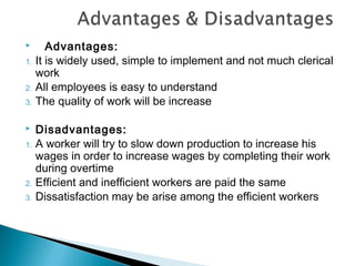        Advantages:
1.   It is widely used, simple to implement and not much clerical
     work
2.   All employees is easy to understand
3.   The quality of work will be increase

    Disadvantages:
1.   A worker will try to slow down production to increase his
     wages in order to increase wages by completing their work
     during overtime
2.   Efficient and inefficient workers are paid the same
3.   Dissatisfaction may be arise among the efficient workers
 