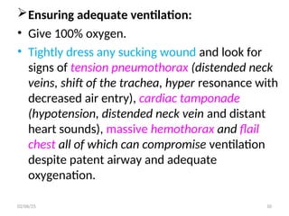 Ensuring adequate ventilation:
• Give 100% oxygen.
• Tightly dress any sucking wound and look for
signs of tension pneumothorax (distended neck
veins, shift of the trachea, hyper resonance with
decreased air entry), cardiac tamponade
(hypotension, distended neck vein and distant
heart sounds), massive hemothorax and flail
chest all of which can compromise ventilation
despite patent airway and adequate
oxygenation.
02/06/25 10
 