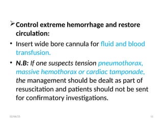 Control extreme hemorrhage and restore
circulation:
• Insert wide bore cannula for fluid and blood
transfusion.
• N.B: If one suspects tension pneumothorax,
massive hemothorax or cardiac tamponade,
the management should be dealt as part of
resuscitation and patients should not be sent
for confirmatory investigations.
02/06/25 11
 