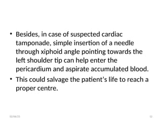 • Besides, in case of suspected cardiac
tamponade, simple insertion of a needle
through xiphoid angle pointing towards the
left shoulder tip can help enter the
pericardium and aspirate accumulated blood.
• This could salvage the patient’s life to reach a
proper centre.
02/06/25 12
 